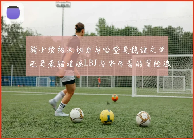 骑士续约米切尔与哈登是稳健之举还是豪赌追逐LBJ与字母哥的冒险选择
