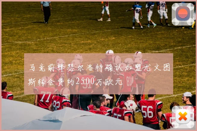 马竞前锋瑟尔洛特确认加盟尤文图斯转会费约2500万欧元