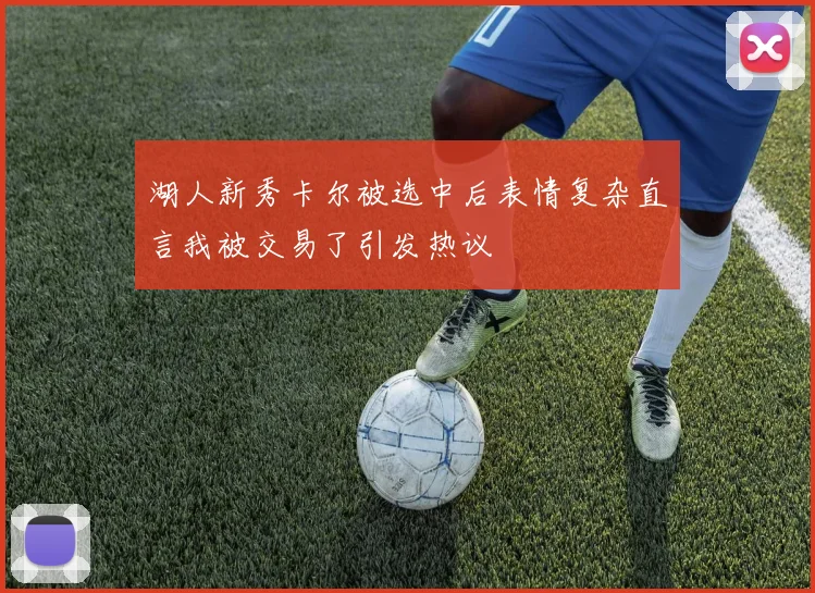 湖人新秀卡尔被选中后表情复杂直言我被交易了引发热议
