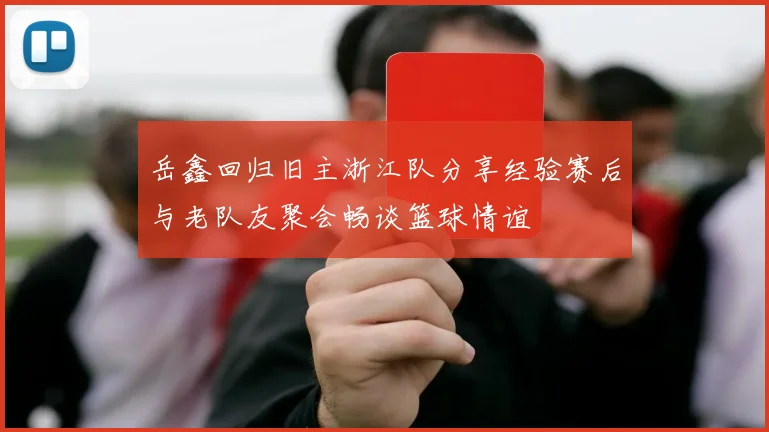 岳鑫回归旧主浙江队分享经验赛后与老队友聚会畅谈篮球情谊