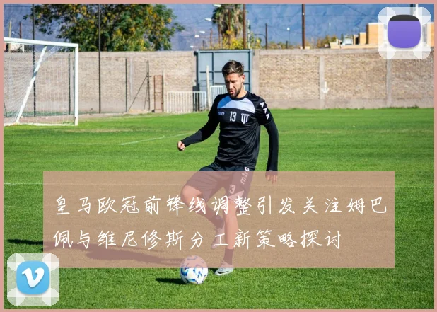 皇马欧冠前锋线调整引发关注姆巴佩与维尼修斯分工新策略探讨