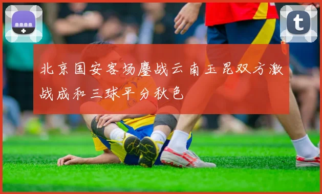 北京国安客场鏖战云南玉昆双方激战成和三球平分秋色