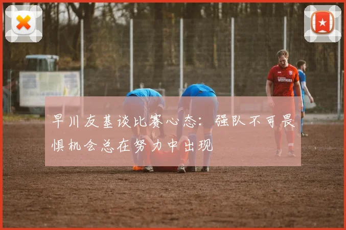 早川友基谈比赛心态：强队不可畏惧机会总在努力中出现
