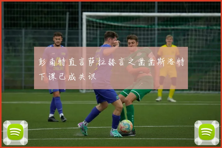 彭南特直言萨拉赫言之凿凿斯洛特下课已成共识