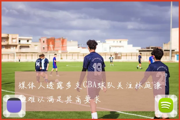 媒体人透露多支CBA球队关注林庭谦但难以满足其高要求