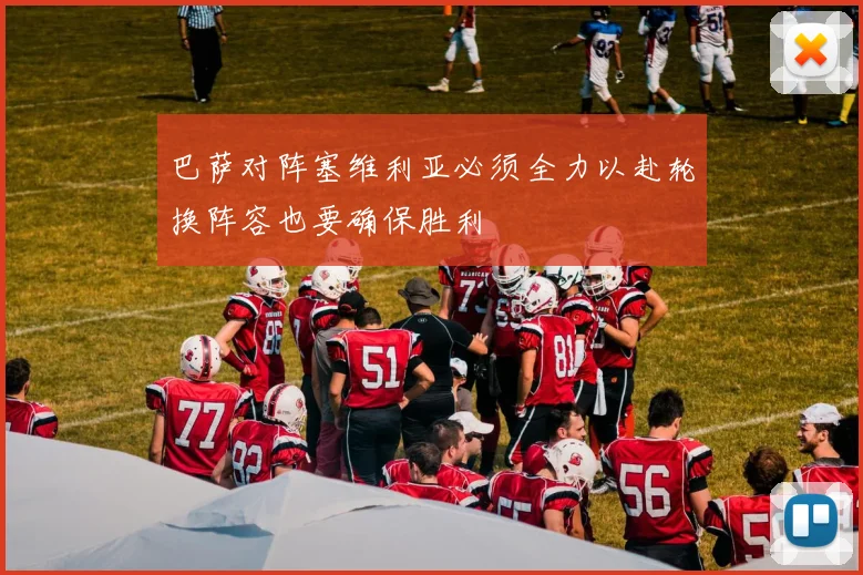 巴萨对阵塞维利亚必须全力以赴轮换阵容也要确保胜利
