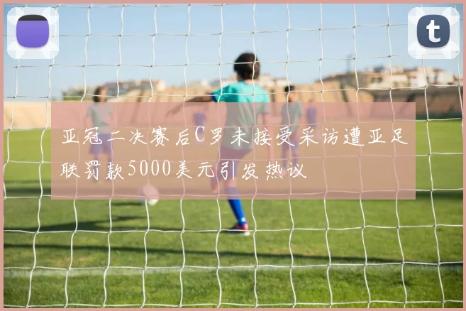 亚冠二决赛后C罗未接受采访遭亚足联罚款5000美元引发热议