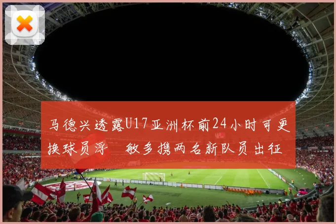 马德兴透露U17亚洲杯前24小时可更换球员浮嶋敏多携两名新队员出征