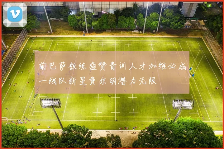 前巴萨教练盛赞青训人才加维必成一线队新星费尔明潜力无限