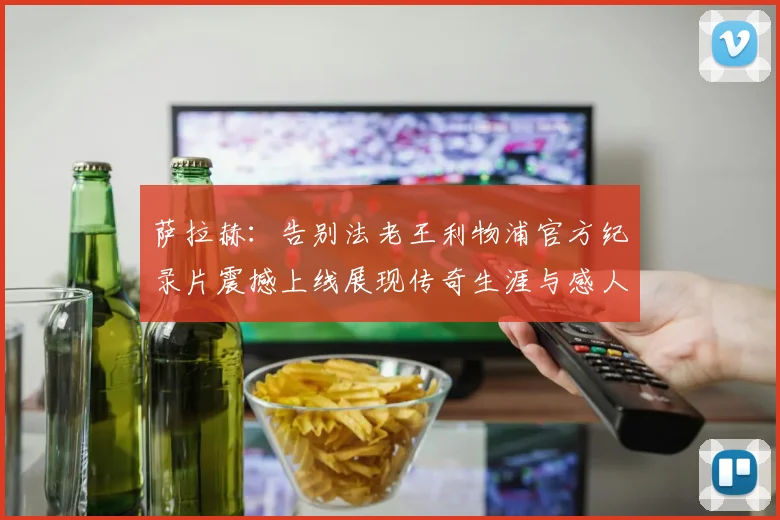 萨拉赫：告别法老王利物浦官方纪录片震撼上线展现传奇生涯与感人时刻