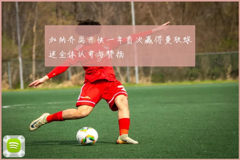 加纳乔离开快一年首次赢得曼联球迷全体认可与赞扬