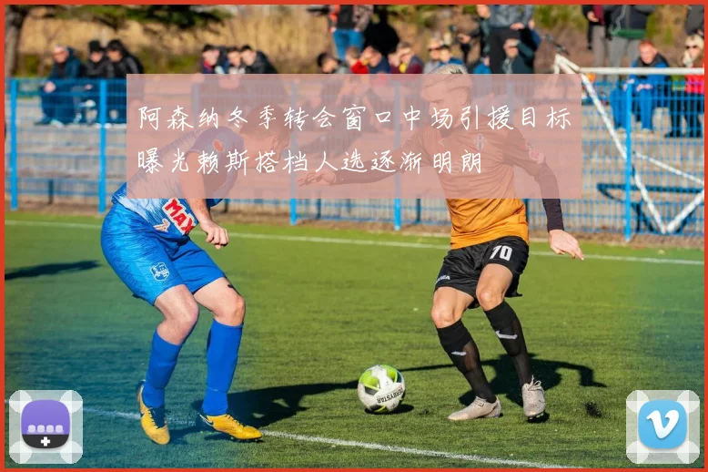 阿森纳冬季转会窗口中场引援目标曝光赖斯搭档人选逐渐明朗