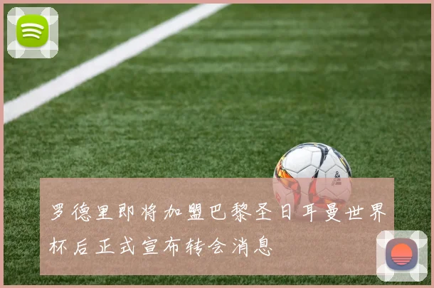 罗德里即将加盟巴黎圣日耳曼世界杯后正式宣布转会消息