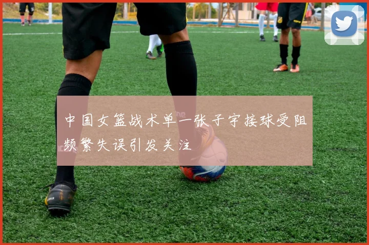 中国女篮战术单一张子宇接球受阻频繁失误引发关注