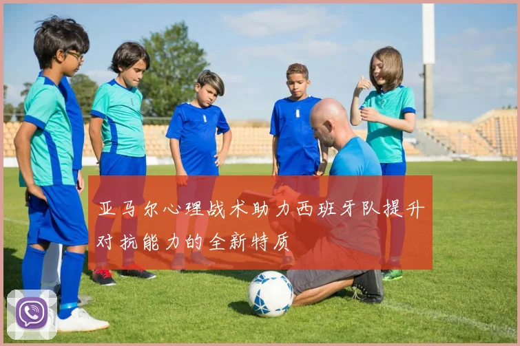 亚马尔心理战术助力西班牙队提升对抗能力的全新特质