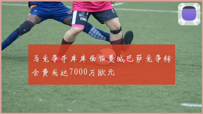 马竞争夺库库面临曼城巴萨竞争转会费或达7000万欧元