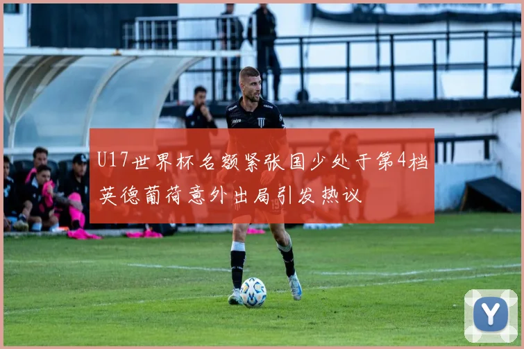 U17世界杯名额紧张国少处于第4档英德葡荷意外出局引发热议