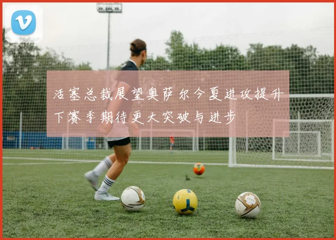 活塞总裁展望奥萨尔今夏进攻提升下赛季期待更大突破与进步
