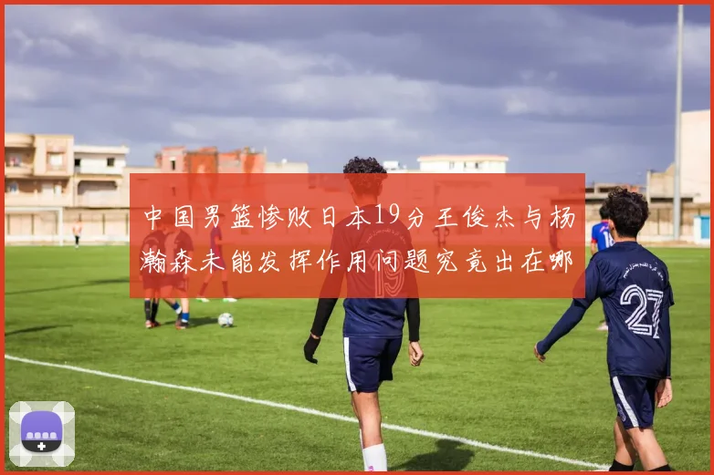 中国男篮惨败日本19分王俊杰与杨瀚森未能发挥作用问题究竟出在哪儿