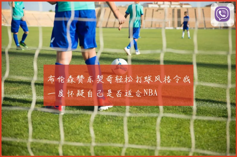 布伦森赞东契奇轻松打球风格令我一度怀疑自己是否适合NBA