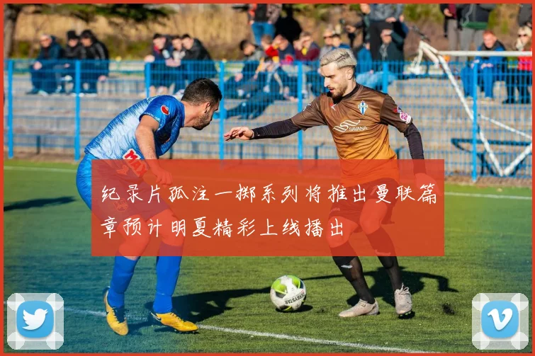 纪录片孤注一掷系列将推出曼联篇章预计明夏精彩上线播出