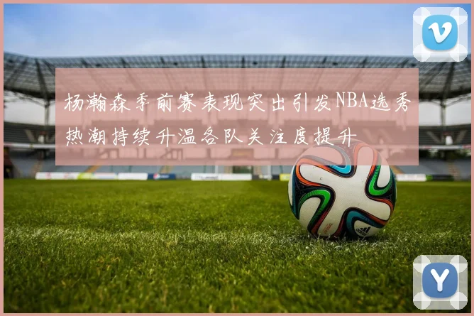 杨瀚森季前赛表现突出引发NBA选秀热潮持续升温各队关注度提升