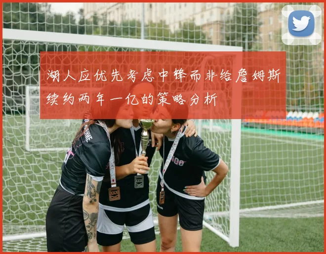 湖人应优先考虑中锋而非给詹姆斯续约两年一亿的策略分析