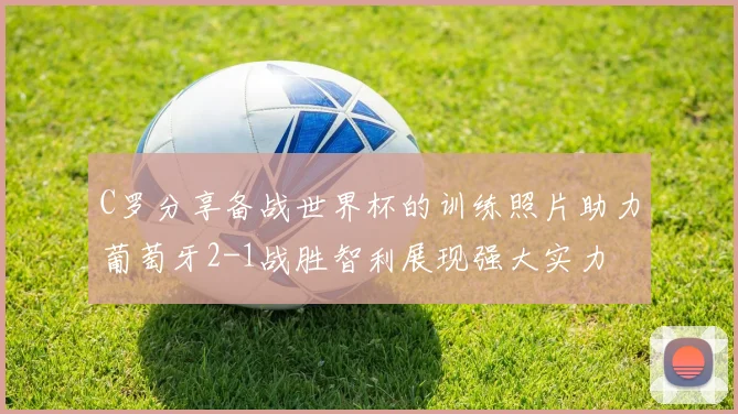 C罗分享备战世界杯的训练照片助力葡萄牙2-1战胜智利展现强大实力